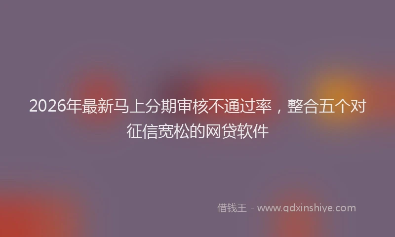 2026年最新马上分期审核不通过率，整合五个对征信宽松的网贷软件