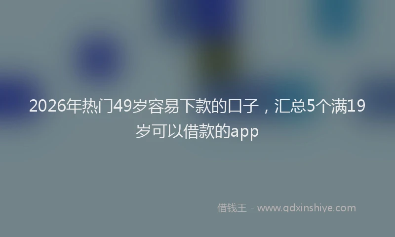 2026年热门49岁容易下款的口子，汇总5个满19岁可以借款的app