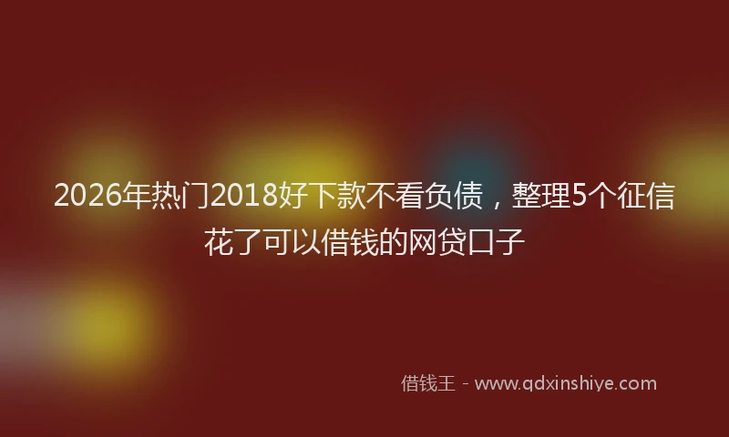 2026年热门2018好下款不看负债，整理5个征信花了可以借钱的网贷口子