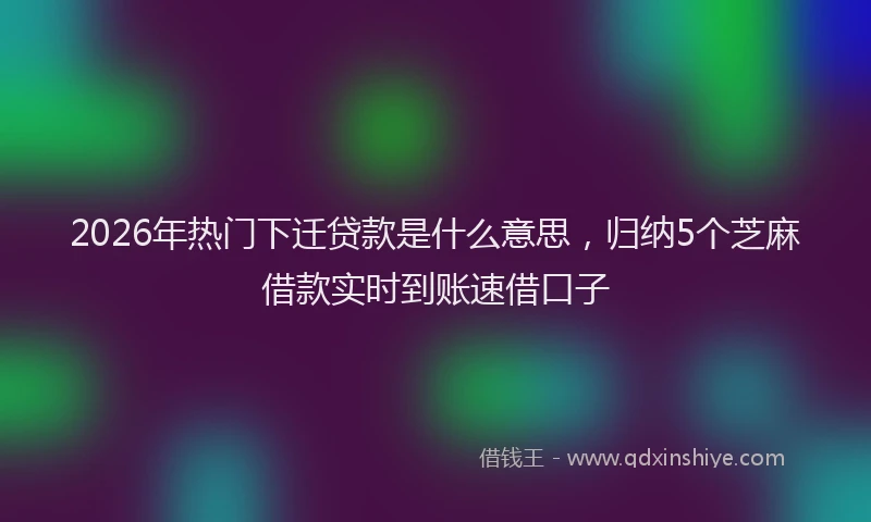 2026年热门下迁贷款是什么意思，归纳5个芝麻借款实时到账速借口子
