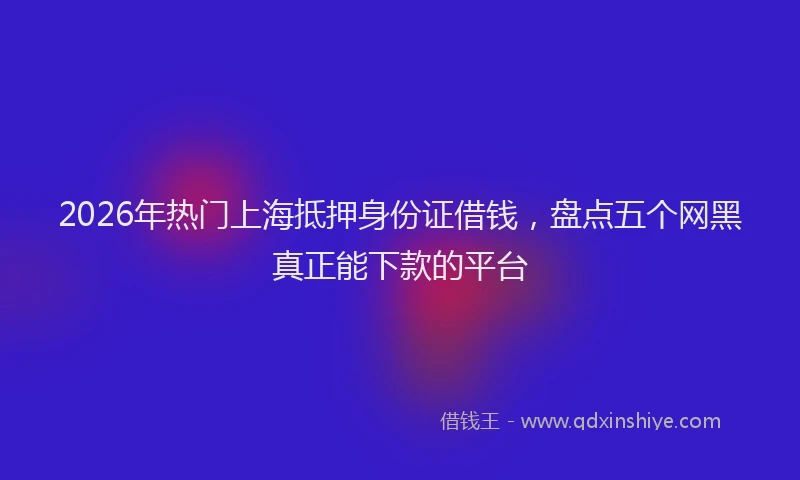 2026年热门上海抵押身份证借钱，盘点五个网黑真正能下款的平台
