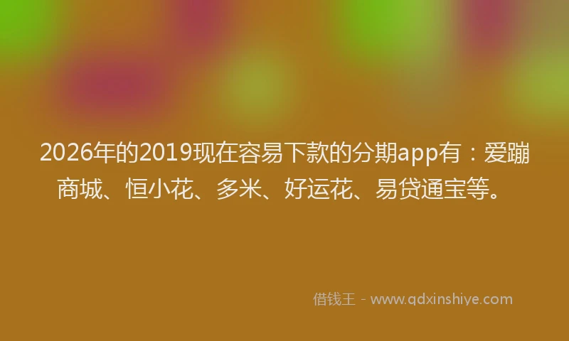 2026年的2019现在容易下款的分期app有：爱蹦商城、恒小花、多米、好运花、易贷通宝等。