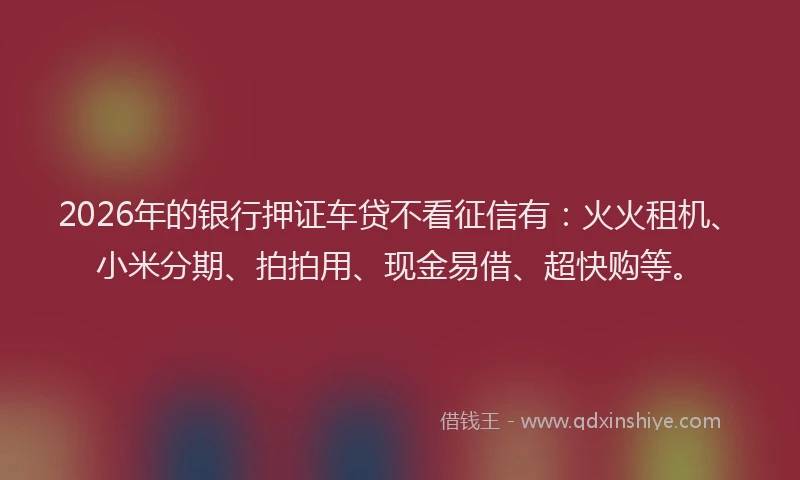 2026年的银行押证车贷不看征信有：火火租机、小米分期、拍拍用、现金易借、超快购等。