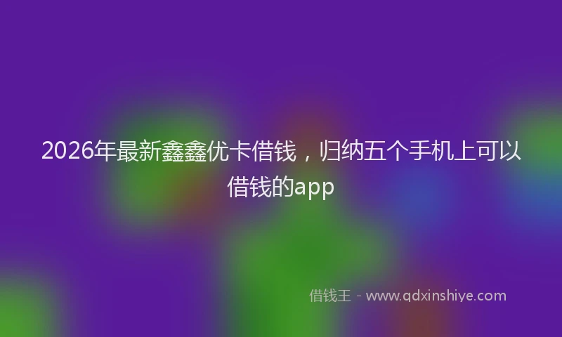2026年最新鑫鑫优卡借钱，归纳五个手机上可以借钱的app