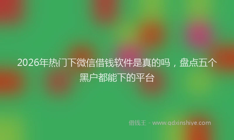 2026年热门下微信借钱软件是真的吗，盘点五个黑户都能下的平台