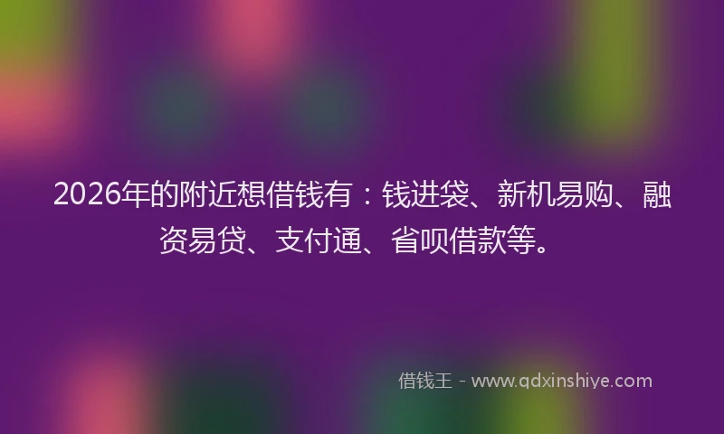 2026年的附近想借钱有：钱进袋、新机易购、融资易贷、支付通、省呗借款等。