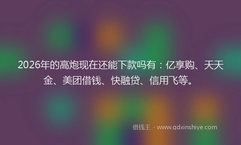 2026年的高炮现在还能下款吗有：亿享购、天天金、美团借钱、快融贷、信用飞等。