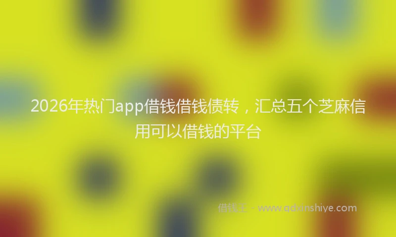2026年热门app借钱借钱债转，汇总五个芝麻信用可以借钱的平台