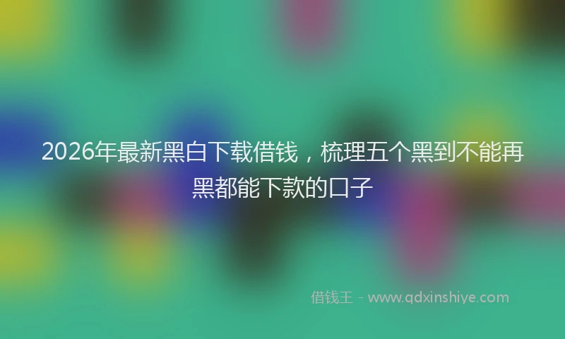 2026年最新黑白下载借钱，梳理五个黑到不能再黑都能下款的口子
