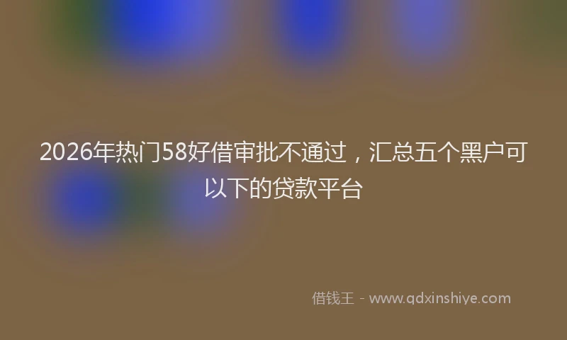 2026年热门58好借审批不通过，汇总五个黑户可以下的贷款平台