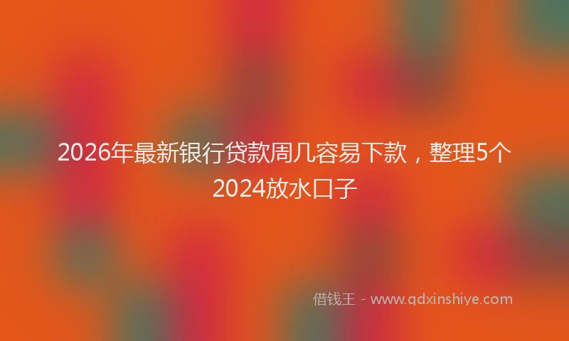 2026年最新银行贷款周几容易下款，整理5个2024放水口子