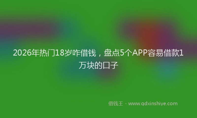 2026年热门18岁咋借钱，盘点5个APP容易借款1万块的口子