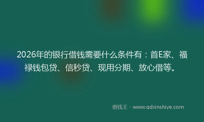 2026年的银行借钱需要什么条件有：首E家、福禄钱包贷、信秒贷、现用分期、放心借等。