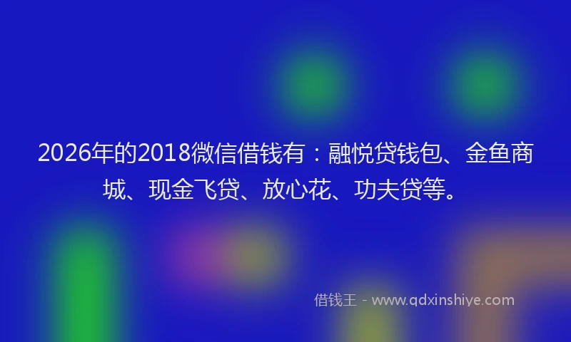 2026年的2018微信借钱有：融悦贷钱包、金鱼商城、现金飞贷、放心花、功夫贷等。