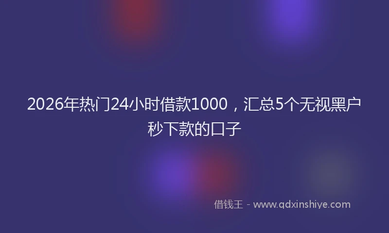 2026年热门24小时借款1000，汇总5个无视黑户秒下款的口子
