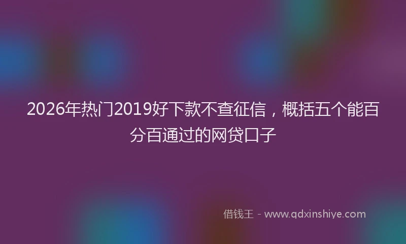 2026年热门2019好下款不查征信，概括五个能百分百通过的网贷口子