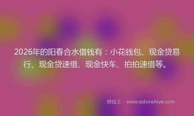 2026年的阳春合水借钱有：小花钱包、现金贷易行、现金贷速借、现金快车、拍拍速借等。