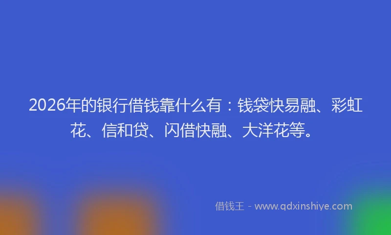 2026年的银行借钱靠什么有：钱袋快易融、彩虹花、信和贷、闪借快融、大洋花等。