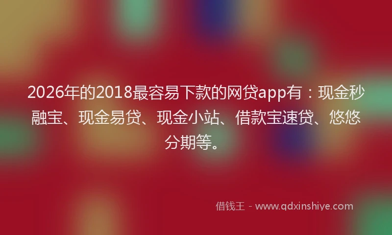 2026年的2018最容易下款的网贷app有：现金秒融宝、现金易贷、现金小站、借款宝速贷、悠悠分期等。