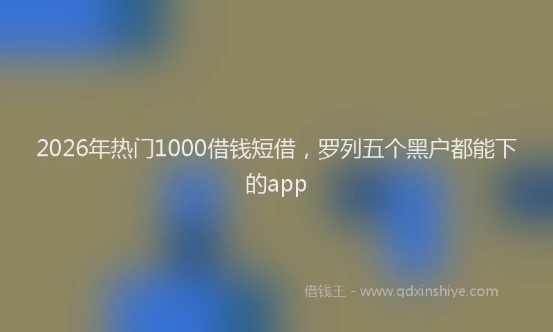 2026年热门1000借钱短借，罗列五个黑户都能下的app