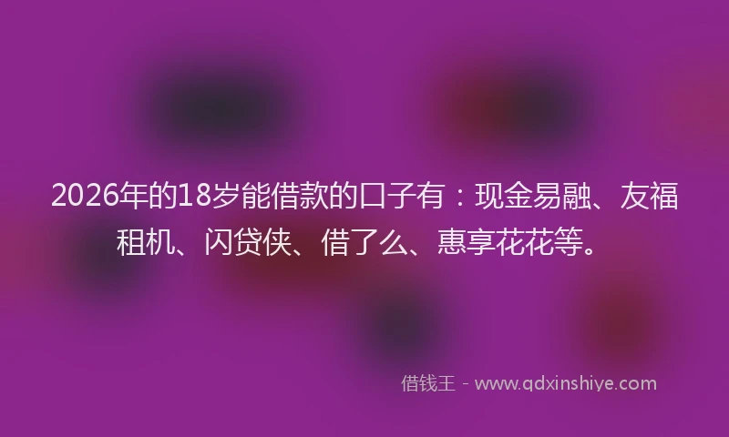 2026年的18岁能借款的口子有：现金易融、友福租机、闪贷侠、借了么、惠享花花等。