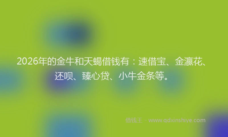 2026年的金牛和天蝎借钱有：速借宝、金瀛花、还呗、臻心贷、小牛金条等。