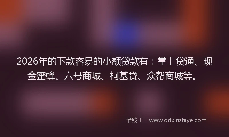2026年的下款容易的小额贷款有：掌上贷通、现金蜜蜂、六号商城、柯基贷、众帮商城等。