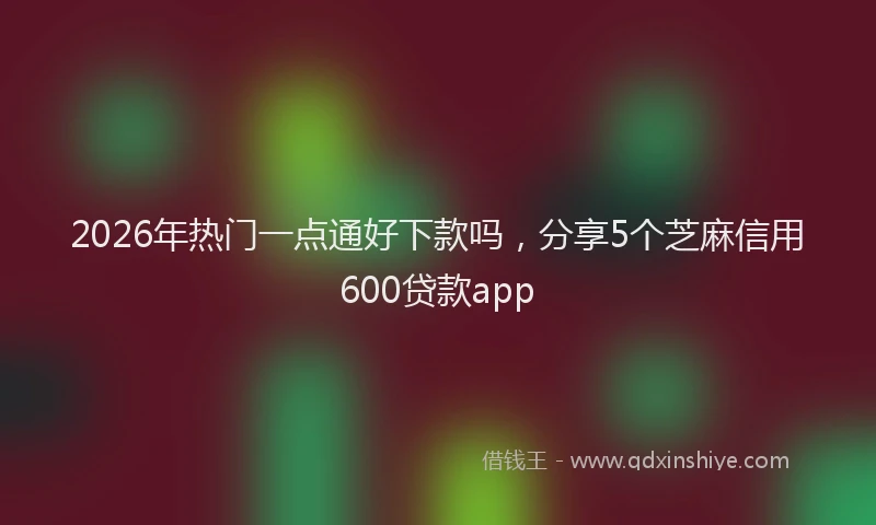 2026年热门一点通好下款吗，分享5个芝麻信用600贷款app
