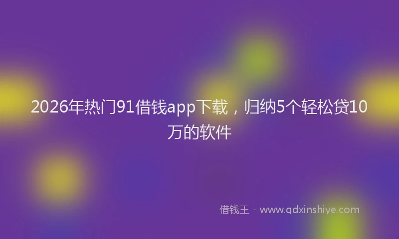 2026年热门91借钱app下载，归纳5个轻松贷10万的软件