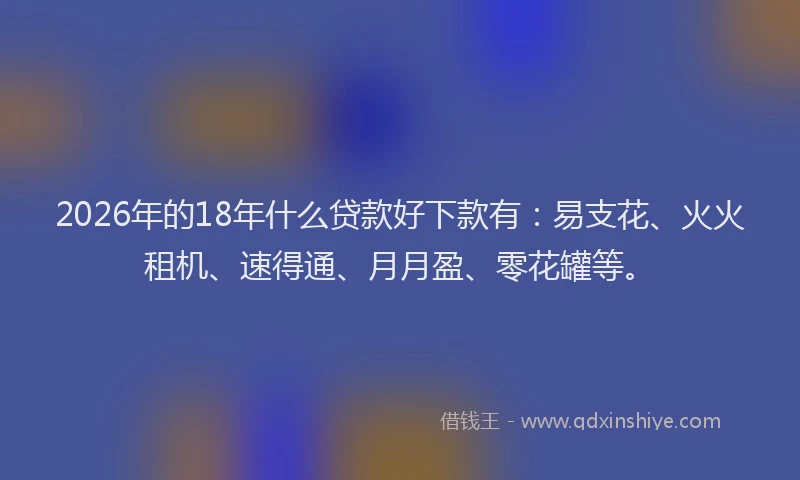 2026年的18年什么贷款好下款有：易支花、火火租机、速得通、月月盈、零花罐等。