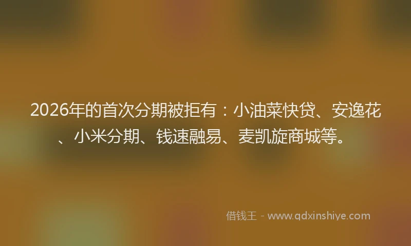2026年的首次分期被拒有：小油菜快贷、安逸花、小米分期、钱速融易、麦凯旋商城等。