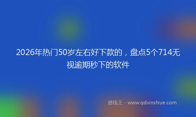 2026年热门50岁左右好下款的，盘点5个714无视逾期秒下的软件