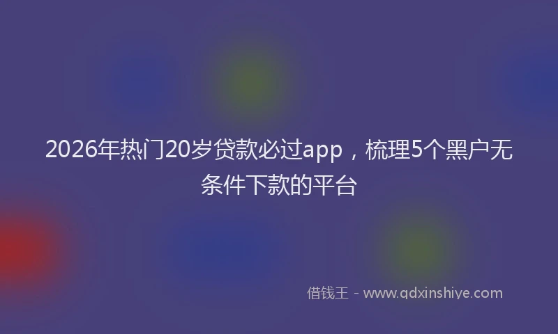 2026年热门20岁贷款必过app，梳理5个黑户无条件下款的平台