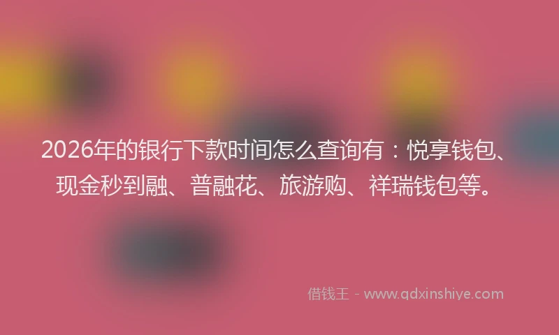 2026年的银行下款时间怎么查询有：悦享钱包、现金秒到融、普融花、旅游购、祥瑞钱包等。