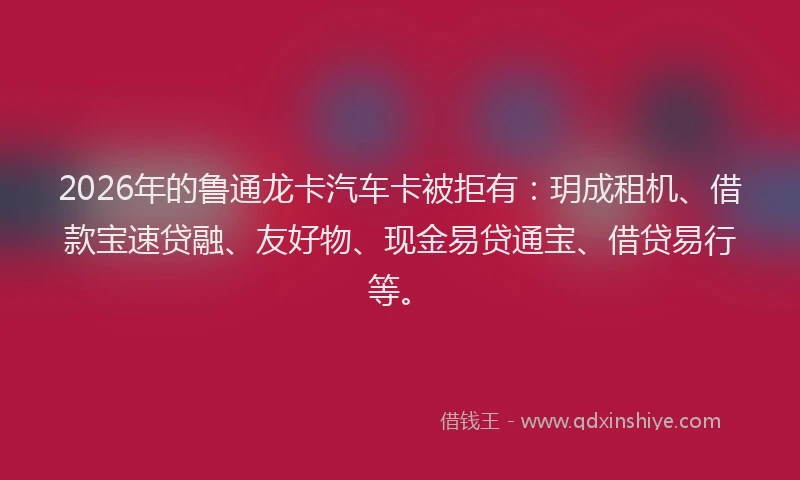 2026年的鲁通龙卡汽车卡被拒有：玥成租机、借款宝速贷融、友好物、现金易贷通宝、借贷易行等。