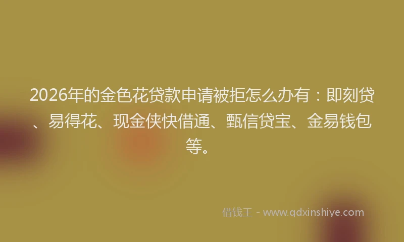 2026年的金色花贷款申请被拒怎么办有：即刻贷、易得花、现金侠快借通、甄信贷宝、金易钱包等。
