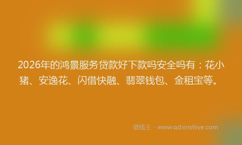 2026年的鸿景服务贷款好下款吗安全吗有：花小猪、安逸花、闪借快融、翡翠钱包、金租宝等。