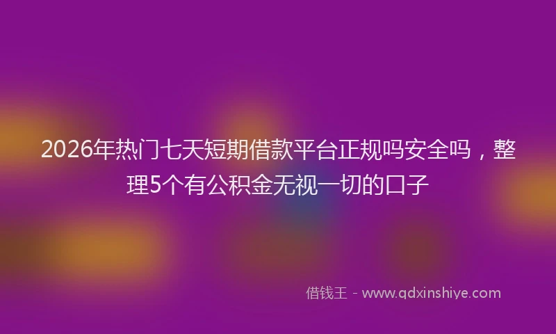 2026年热门七天短期借款平台正规吗安全吗，整理5个有公积金无视一切的口子