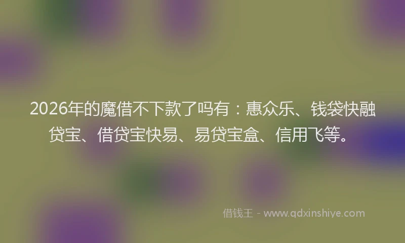 2026年的魔借不下款了吗有：惠众乐、钱袋快融贷宝、借贷宝快易、易贷宝盒、信用飞等。