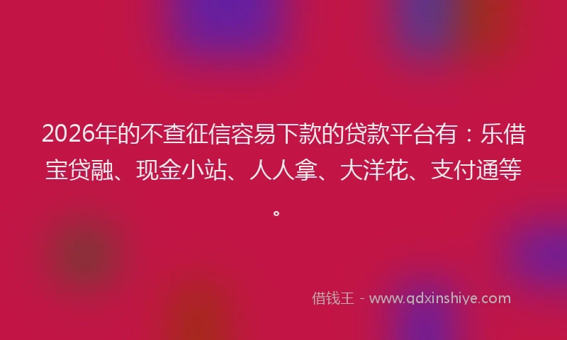 2026年的不查征信容易下款的贷款平台有：乐借宝贷融、现金小站、人人拿、大洋花、支付通等。