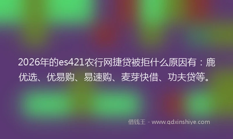 2026年的es421农行网捷贷被拒什么原因有：鹿优选、优易购、易速购、麦芽快借、功夫贷等。