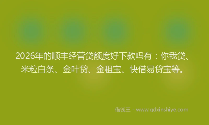 2026年的顺丰经营贷额度好下款吗有：你我贷、米粒白条、金叶贷、金租宝、快借易贷宝等。