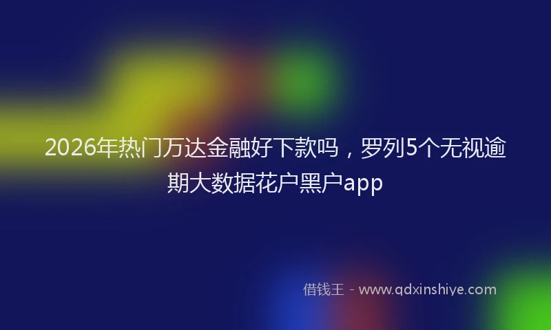 2026年热门万达金融好下款吗，罗列5个无视逾期大数据花户黑户app
