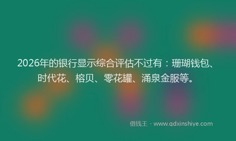 2026年的银行显示综合评估不过有：珊瑚钱包、时代花、榕贝、零花罐、涌泉金服等。