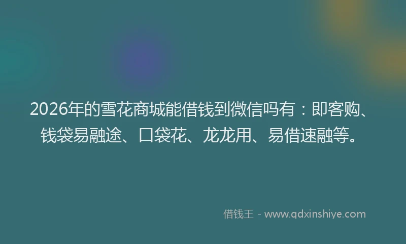 2026年的雪花商城能借钱到微信吗有：即客购、钱袋易融途、口袋花、龙龙用、易借速融等。