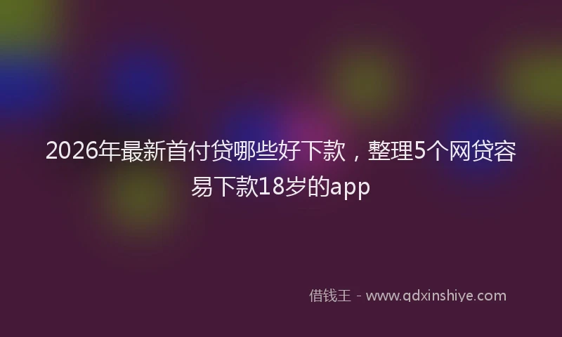2026年最新首付贷哪些好下款，整理5个网贷容易下款18岁的app