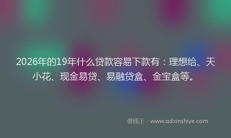 2026年的19年什么贷款容易下款有：理想给、天小花、现金易贷、易融贷盒、金宝盒等。
