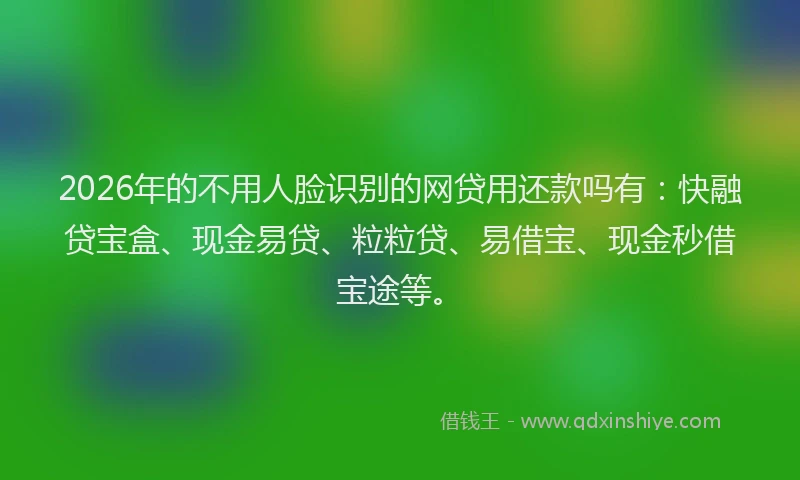 2026年的不用人脸识别的网贷用还款吗有：快融贷宝盒、现金易贷、粒粒贷、易借宝、现金秒借宝途等。
