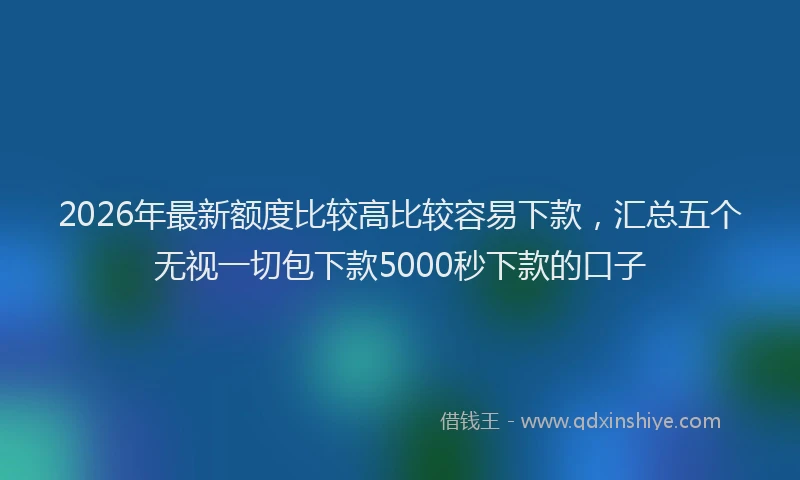2026年最新额度比较高比较容易下款，汇总五个无视一切包下款5000秒下款的口子