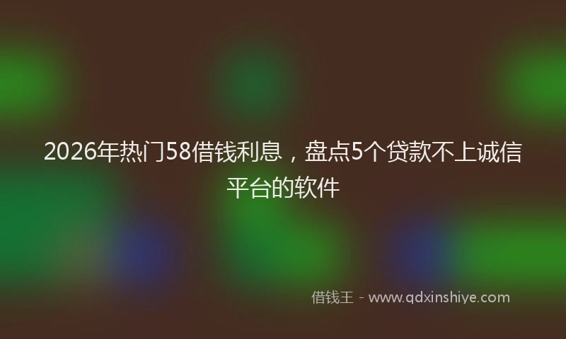 2026年热门58借钱利息，盘点5个贷款不上诚信平台的软件